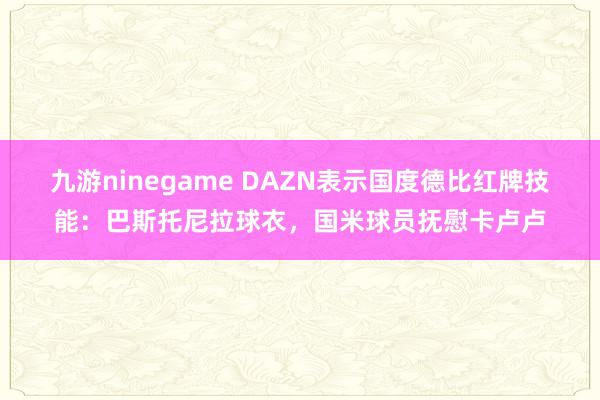 九游ninegame DAZN表示国度德比红牌技能：巴斯托尼拉球衣，国米球员抚慰卡卢卢