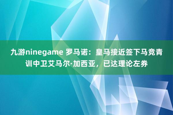 九游ninegame 罗马诺：皇马接近签下马竞青训中卫艾马尔·加西亚，已达理论左券