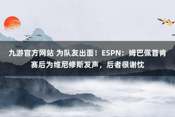 九游官方网站 为队友出面！ESPN：姆巴佩首肯赛后为维尼修斯发声，后者很谢忱