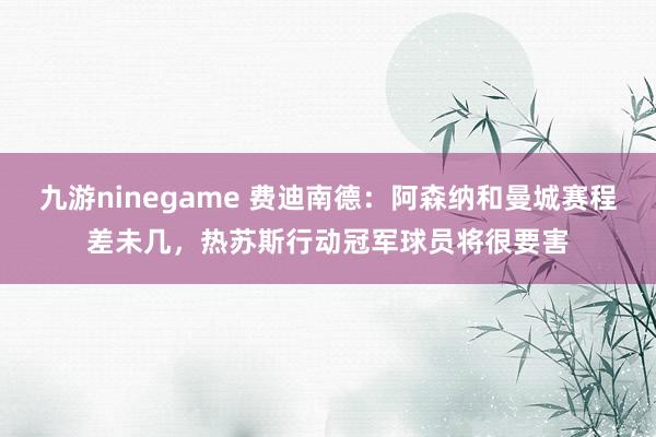 九游ninegame 费迪南德：阿森纳和曼城赛程差未几，热苏斯行动冠军球员将很要害