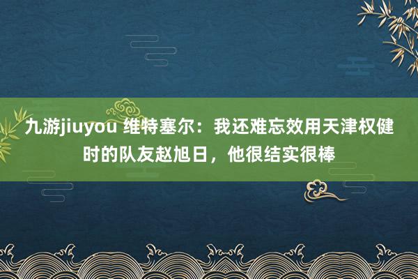 九游jiuyou 维特塞尔：我还难忘效用天津权健时的队友赵旭日，他很结实很棒