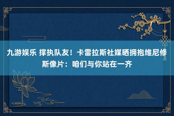 九游娱乐 撑执队友！卡雷拉斯社媒晒拥抱维尼修斯像片：咱们与你站在一齐