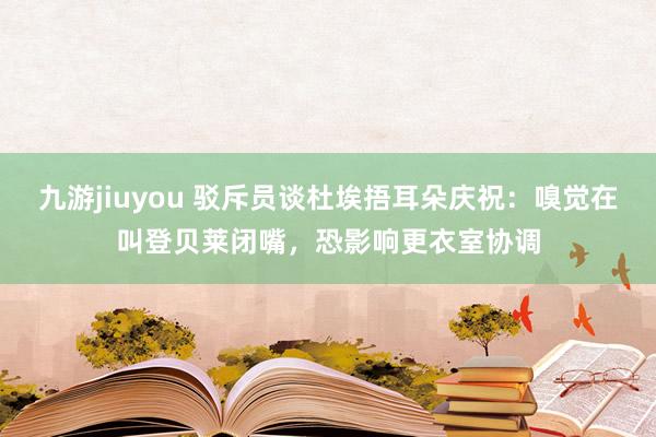 九游jiuyou 驳斥员谈杜埃捂耳朵庆祝：嗅觉在叫登贝莱闭嘴，恐影响更衣室协调