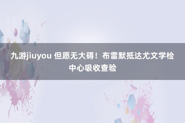 九游jiuyou 但愿无大碍！布雷默抵达尤文学检中心吸收查验