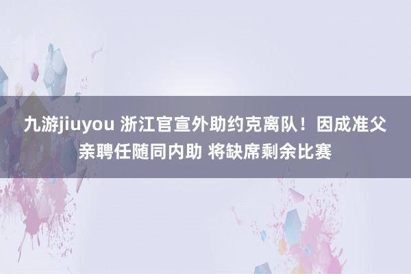九游jiuyou 浙江官宣外助约克离队！因成准父亲聘任随同内助 将缺席剩余比赛
