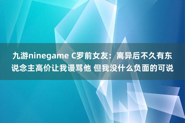 九游ninegame C罗前女友：离异后不久有东说念主高价让我谩骂他 但我没什么负面的可说