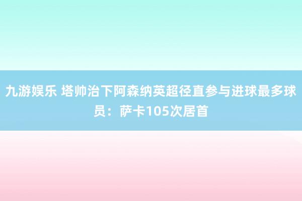 九游娱乐 塔帅治下阿森纳英超径直参与进球最多球员：萨卡105次居首