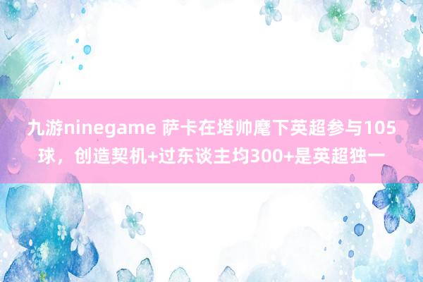 九游ninegame 萨卡在塔帅麾下英超参与105球，创造契机+过东谈主均300+是英超独一