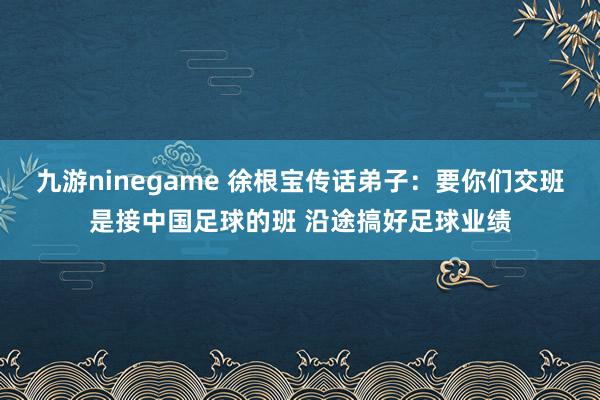 九游ninegame 徐根宝传话弟子：要你们交班是接中国足球的班 沿途搞好足球业绩