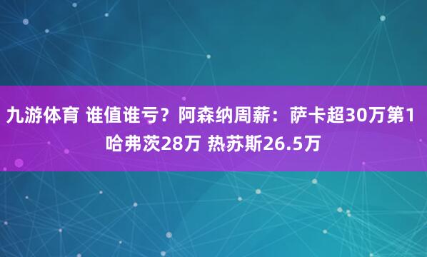 九游体育 谁值谁亏？阿森纳周薪：萨卡超30万第1 哈弗茨28万 热苏斯26.5万