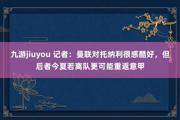 九游jiuyou 记者：曼联对托纳利很感酷好，但后者今夏若离队更可能重返意甲