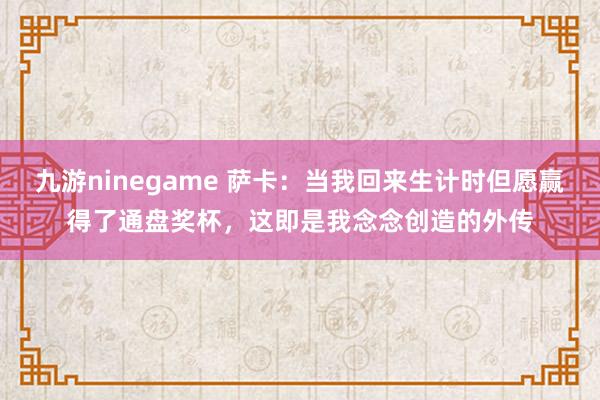 九游ninegame 萨卡：当我回来生计时但愿赢得了通盘奖杯，这即是我念念创造的外传