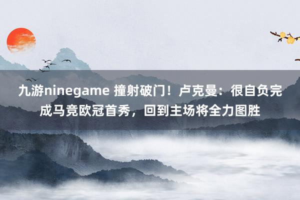九游ninegame 撞射破门！卢克曼：很自负完成马竞欧冠首秀，回到主场将全力图胜