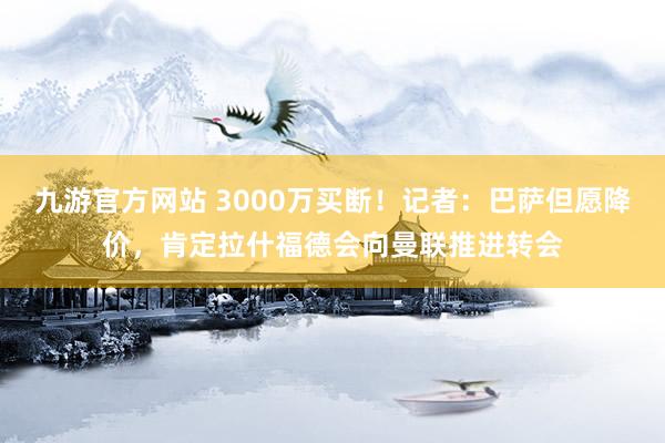 九游官方网站 3000万买断！记者：巴萨但愿降价，肯定拉什福德会向曼联推进转会