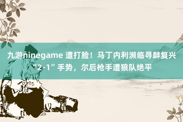 九游ninegame 遭打脸！马丁内利濒临寻衅复兴“2-1”手势，尔后枪手遭狼队绝平