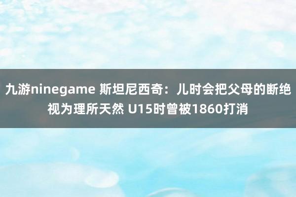 九游ninegame 斯坦尼西奇：儿时会把父母的断绝视为理所天然 U15时曾被1860打消