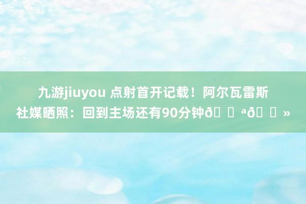 九游jiuyou 点射首开记载！阿尔瓦雷斯社媒晒照：回到主场还有90分钟💪🏻