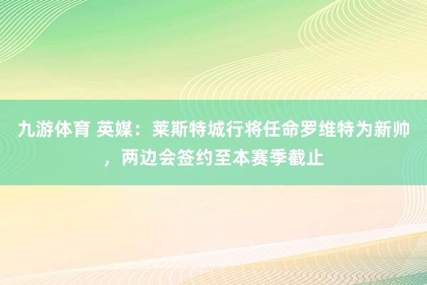 九游体育 英媒：莱斯特城行将任命罗维特为新帅，两边会签约至本赛季截止