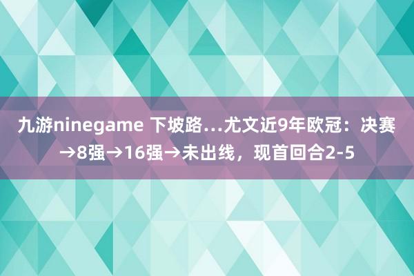 九游ninegame 下坡路…尤文近9年欧冠：决赛→8强→16强→未出线，现首回合2-5