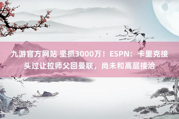 九游官方网站 坚抓3000万！ESPN：卡里克接头过让拉师父回曼联，尚未和高层接洽