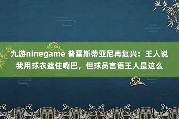 九游ninegame 普雷斯蒂亚尼再复兴：王人说我用球衣遮住嘴巴，但球员言语王人是这么