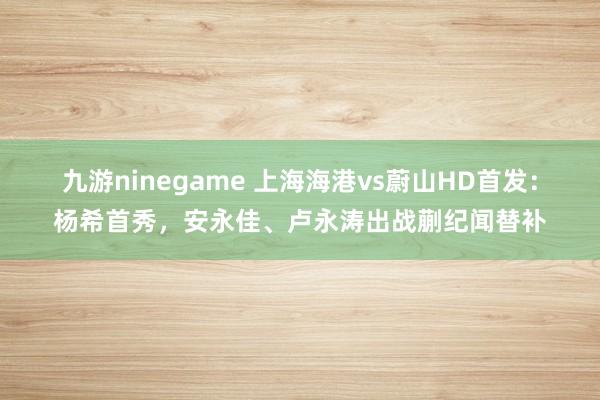 九游ninegame 上海海港vs蔚山HD首发：杨希首秀，安永佳、卢永涛出战蒯纪闻替补