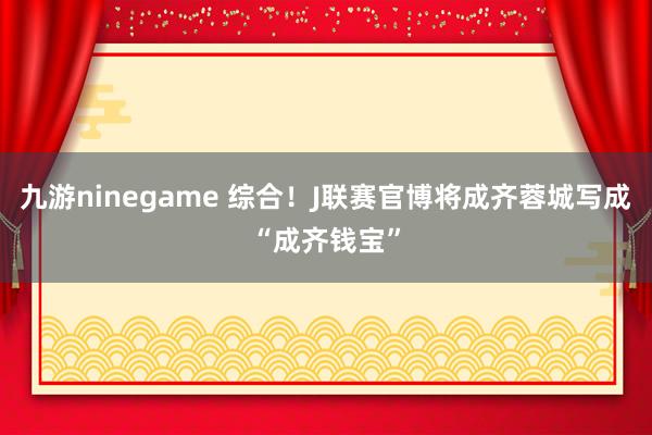 九游ninegame 综合！J联赛官博将成齐蓉城写成“成齐钱宝”