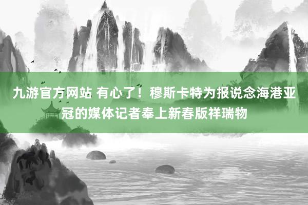 九游官方网站 有心了！穆斯卡特为报说念海港亚冠的媒体记者奉上新春版祥瑞物