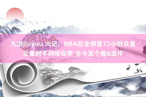 九游jiuyou 火记：NBA在全明星72小时众星云集时不问候保罗 当今发个推&造作