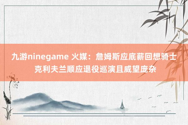 九游ninegame 火媒：詹姆斯应底薪回想骑士 克利夫兰顺应退役巡演且威望庞杂