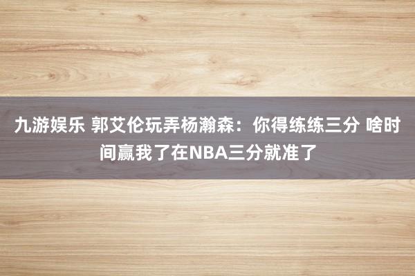九游娱乐 郭艾伦玩弄杨瀚森：你得练练三分 啥时间赢我了在NBA三分就准了