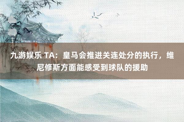 九游娱乐 TA：皇马会推进关连处分的执行，维尼修斯方面能感受到球队的援助