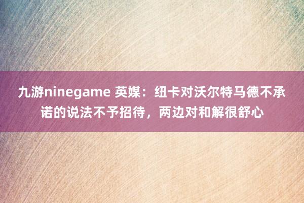 九游ninegame 英媒：纽卡对沃尔特马德不承诺的说法不予招待，两边对和解很舒心