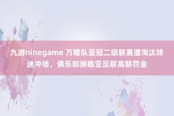 九游ninegame 万隆队亚冠二级联赛遭淘汰球迷冲场，俱乐部濒临亚足联高额罚金