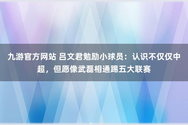 九游官方网站 吕文君勉励小球员：认识不仅仅中超，但愿像武磊相通踢五大联赛