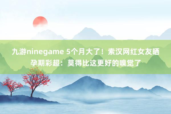 九游ninegame 5个月大了！索汉网红女友晒孕期彩超：莫得比这更好的嗅觉了
