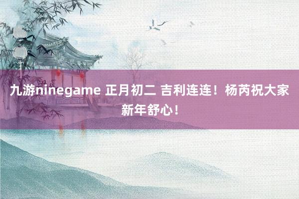 九游ninegame 正月初二 吉利连连！杨芮祝大家新年舒心！