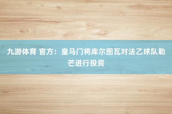 九游体育 官方：皇马门将库尔图瓦对法乙球队勒芒进行投资