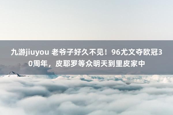 九游jiuyou 老爷子好久不见！96尤文夺欧冠30周年，皮耶罗等众明天到里皮家中