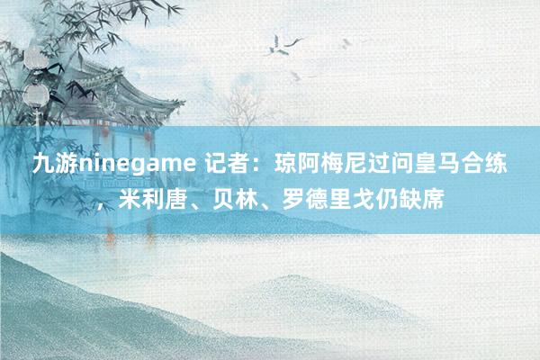 九游ninegame 记者：琼阿梅尼过问皇马合练，米利唐、贝林、罗德里戈仍缺席