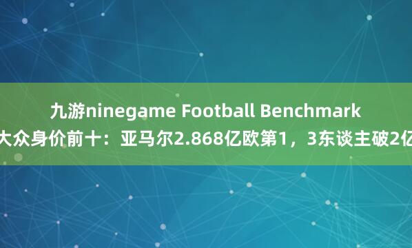 九游ninegame Football Benchmark大众身价前十：亚马尔2.868亿欧第1，3东谈主破2亿