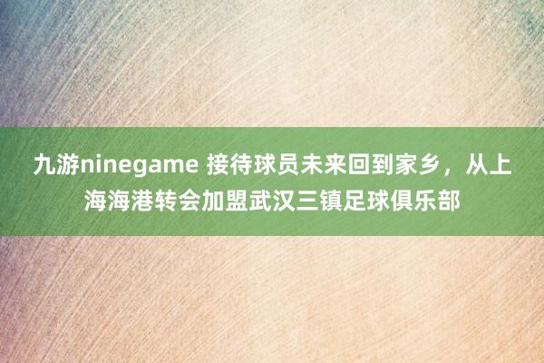 九游ninegame 接待球员未来回到家乡，从上海海港转会加盟武汉三镇足球俱乐部