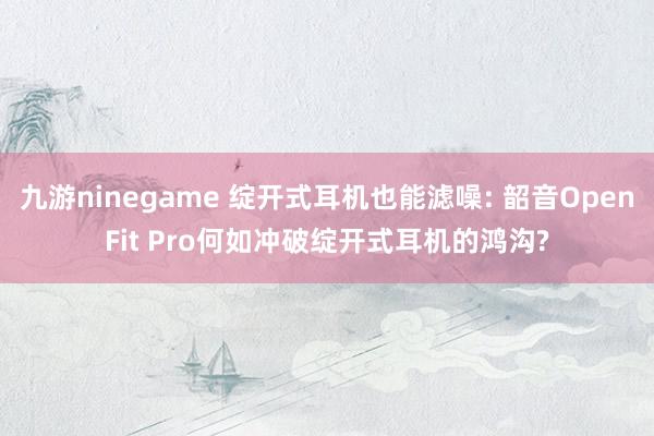九游ninegame 绽开式耳机也能滤噪: 韶音OpenFit Pro何如冲破绽开式耳机的鸿沟?