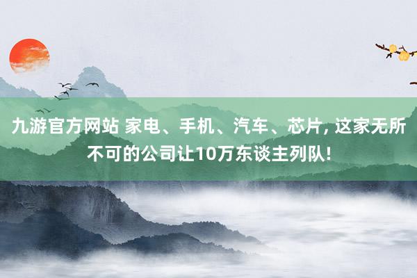 九游官方网站 家电、手机、汽车、芯片, 这家无所不可的公司让10万东谈主列队!