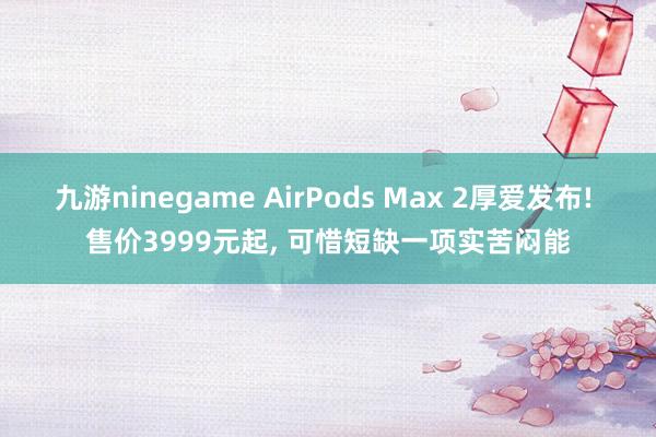 九游ninegame AirPods Max 2厚爱发布! 售价3999元起, 可惜短缺一项实苦闷能