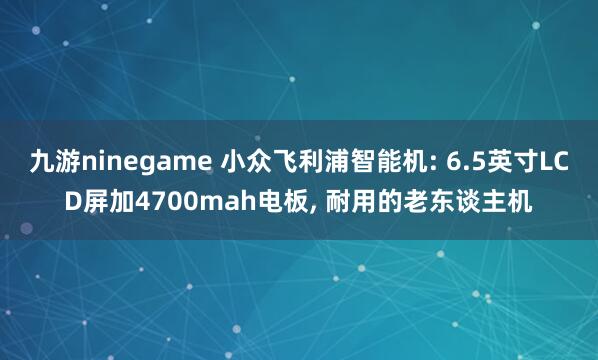 九游ninegame 小众飞利浦智能机: 6.5英寸LCD屏加4700mah电板, 耐用的老东谈主机