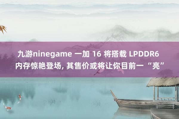 九游ninegame 一加 16 将搭载 LPDDR6 内存惊艳登场, 其售价或将让你目前一 “亮”