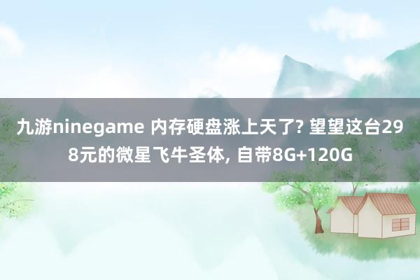 九游ninegame 内存硬盘涨上天了? 望望这台298元的微星飞牛圣体, 自带8G+120G