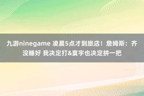 九游ninegame 凌晨5点才到旅店！詹姆斯：齐没睡好 我决定打&寰宇也决定拼一把