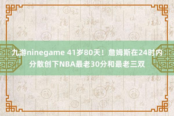 九游ninegame 41岁80天！詹姆斯在24时内分散创下NBA最老30分和最老三双